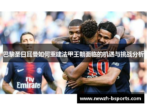 巴黎圣日耳曼如何重建法甲王朝面临的机遇与挑战分析