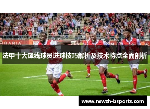 法甲十大锋线球员进球技巧解析及技术特点全面剖析